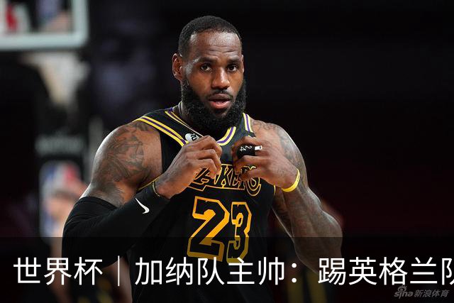 世界杯｜加纳队主帅：踢英格兰队不需要动员